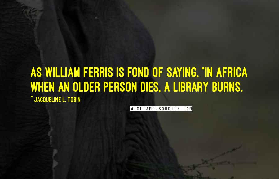 Jacqueline L. Tobin Quotes: As William Ferris is fond of saying, "in Africa when an older person dies, a library burns.