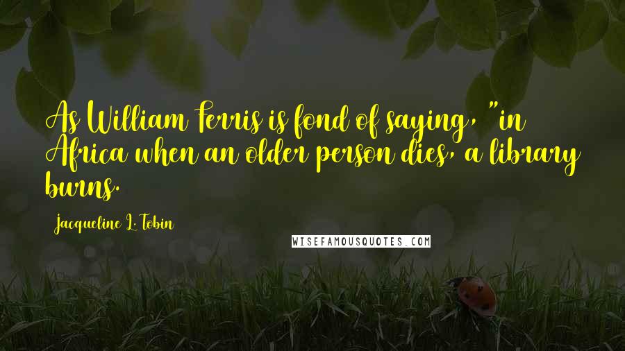 Jacqueline L. Tobin Quotes: As William Ferris is fond of saying, "in Africa when an older person dies, a library burns.