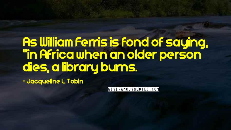 Jacqueline L. Tobin Quotes: As William Ferris is fond of saying, "in Africa when an older person dies, a library burns.