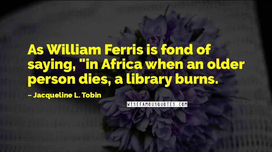 Jacqueline L. Tobin Quotes: As William Ferris is fond of saying, "in Africa when an older person dies, a library burns.