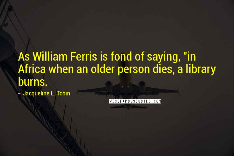 Jacqueline L. Tobin Quotes: As William Ferris is fond of saying, "in Africa when an older person dies, a library burns.