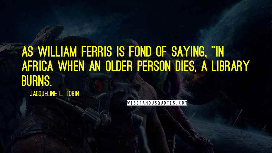 Jacqueline L. Tobin Quotes: As William Ferris is fond of saying, "in Africa when an older person dies, a library burns.