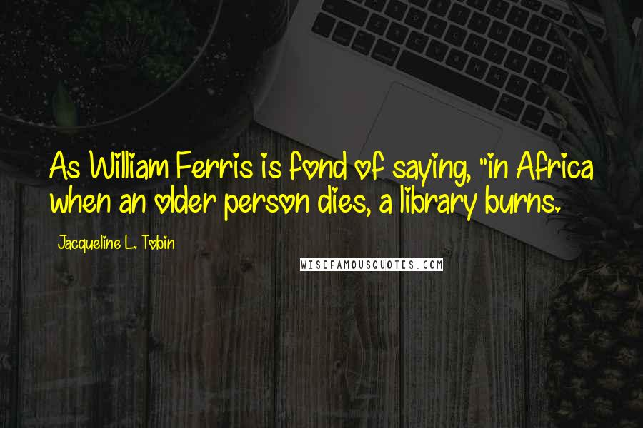 Jacqueline L. Tobin Quotes: As William Ferris is fond of saying, "in Africa when an older person dies, a library burns.