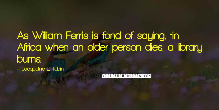 Jacqueline L. Tobin Quotes: As William Ferris is fond of saying, "in Africa when an older person dies, a library burns.