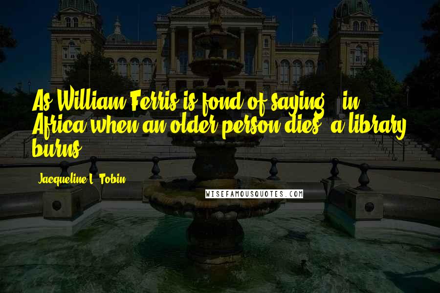 Jacqueline L. Tobin Quotes: As William Ferris is fond of saying, "in Africa when an older person dies, a library burns.
