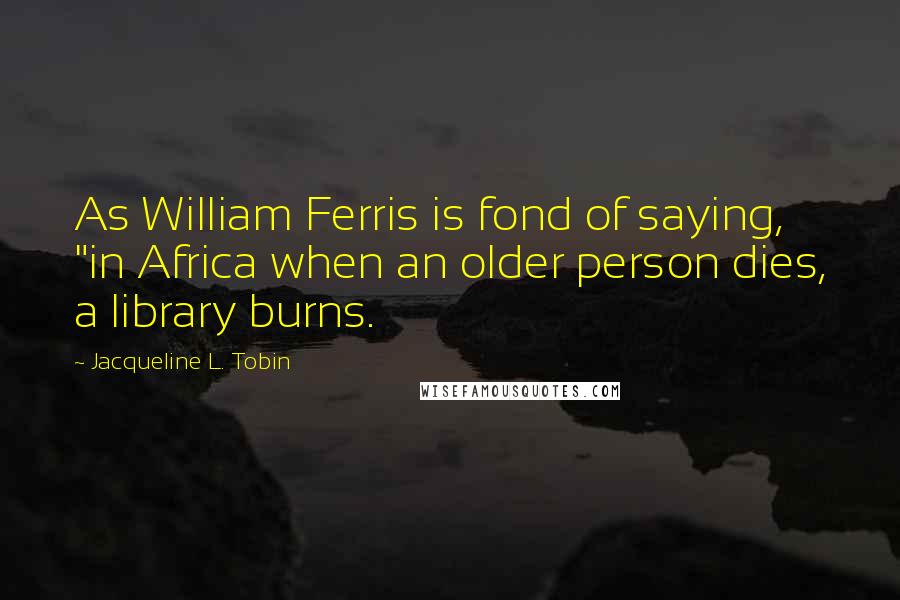 Jacqueline L. Tobin Quotes: As William Ferris is fond of saying, "in Africa when an older person dies, a library burns.