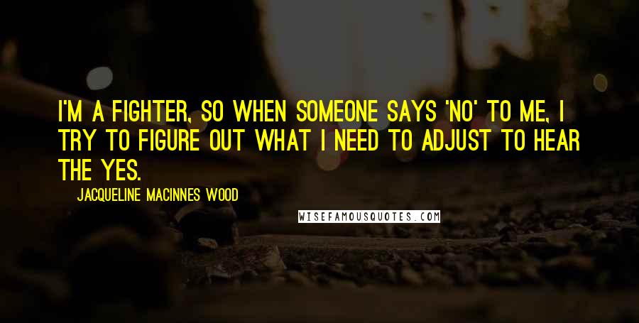 Jacqueline MacInnes Wood Quotes: I'm a fighter, so when someone says 'no' to me, I try to figure out what I need to adjust to hear the yes.