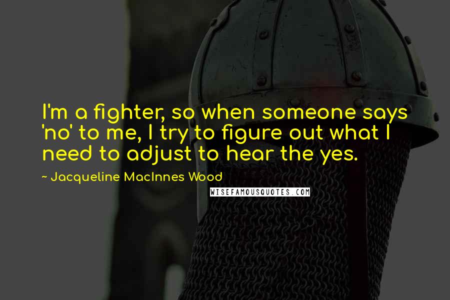 Jacqueline MacInnes Wood Quotes: I'm a fighter, so when someone says 'no' to me, I try to figure out what I need to adjust to hear the yes.