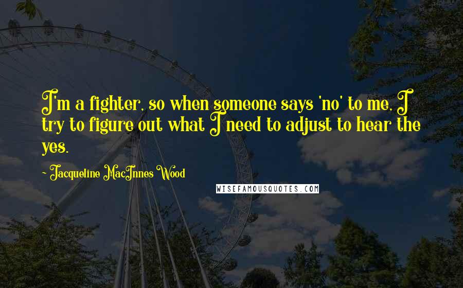 Jacqueline MacInnes Wood Quotes: I'm a fighter, so when someone says 'no' to me, I try to figure out what I need to adjust to hear the yes.