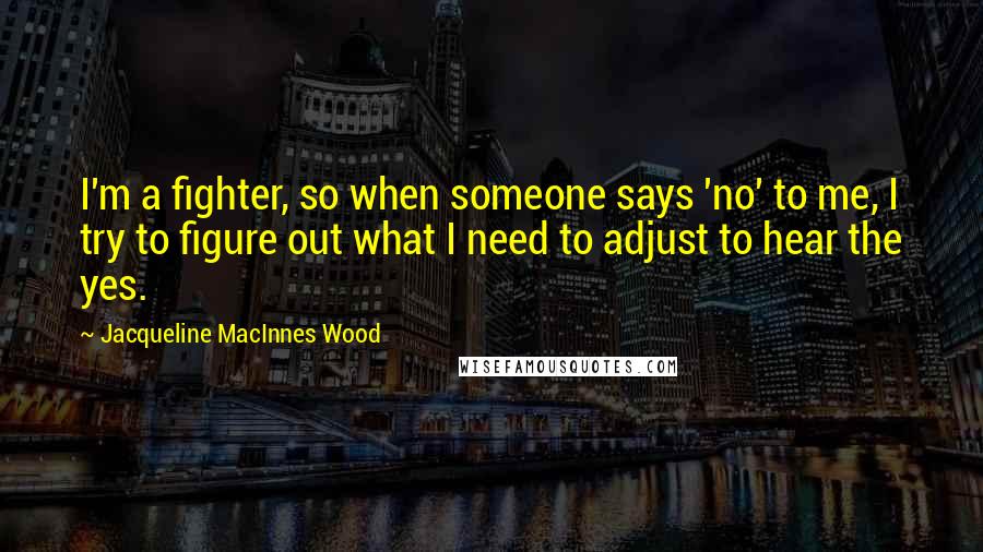 Jacqueline MacInnes Wood Quotes: I'm a fighter, so when someone says 'no' to me, I try to figure out what I need to adjust to hear the yes.