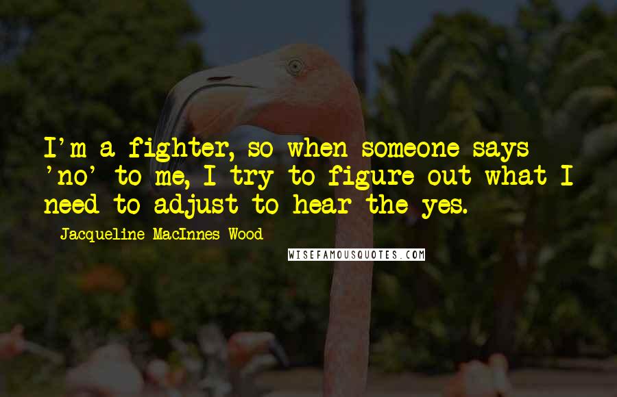 Jacqueline MacInnes Wood Quotes: I'm a fighter, so when someone says 'no' to me, I try to figure out what I need to adjust to hear the yes.