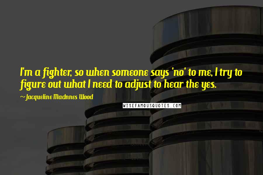 Jacqueline MacInnes Wood Quotes: I'm a fighter, so when someone says 'no' to me, I try to figure out what I need to adjust to hear the yes.