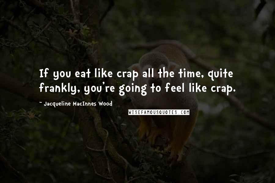 Jacqueline MacInnes Wood Quotes: If you eat like crap all the time, quite frankly, you're going to feel like crap.