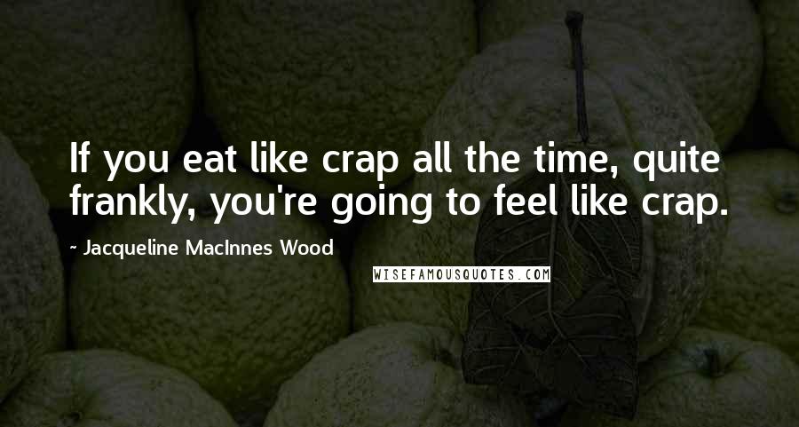 Jacqueline MacInnes Wood Quotes: If you eat like crap all the time, quite frankly, you're going to feel like crap.