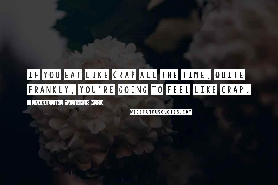Jacqueline MacInnes Wood Quotes: If you eat like crap all the time, quite frankly, you're going to feel like crap.
