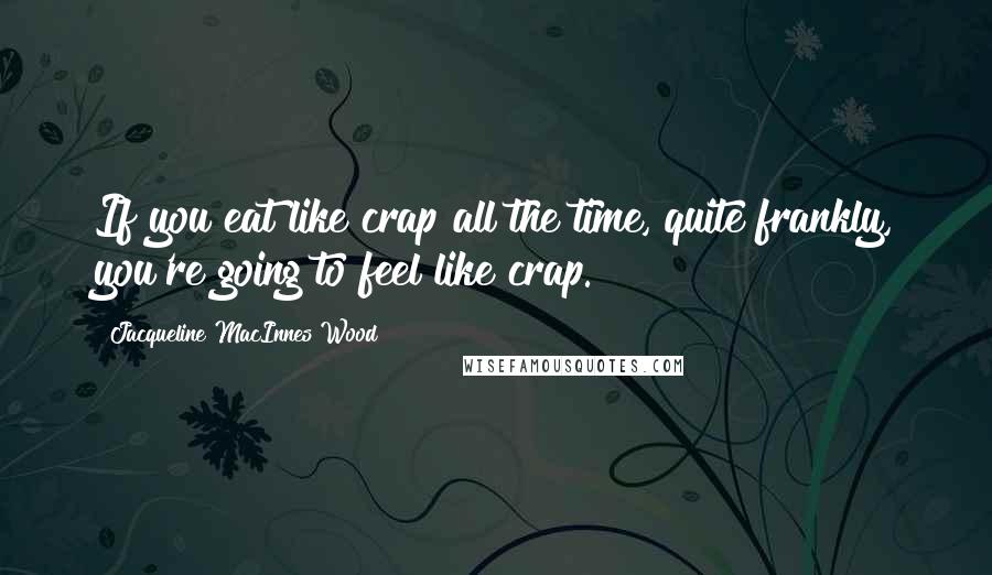 Jacqueline MacInnes Wood Quotes: If you eat like crap all the time, quite frankly, you're going to feel like crap.