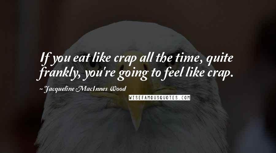 Jacqueline MacInnes Wood Quotes: If you eat like crap all the time, quite frankly, you're going to feel like crap.