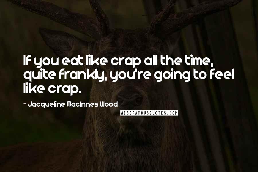 Jacqueline MacInnes Wood Quotes: If you eat like crap all the time, quite frankly, you're going to feel like crap.