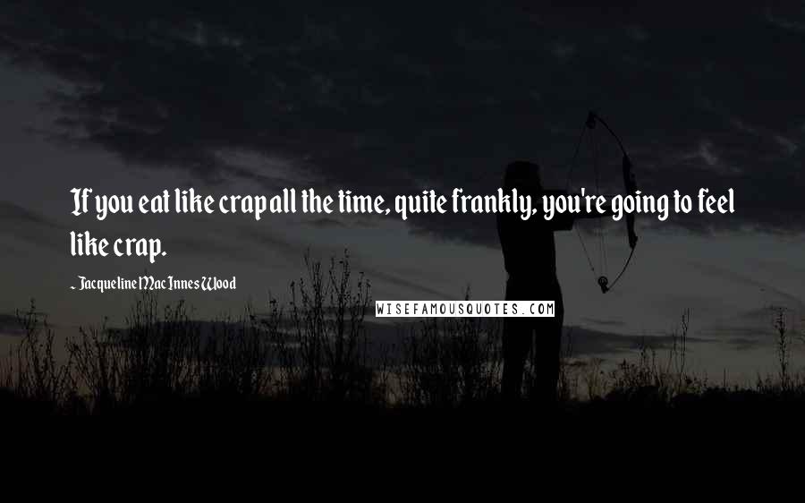 Jacqueline MacInnes Wood Quotes: If you eat like crap all the time, quite frankly, you're going to feel like crap.
