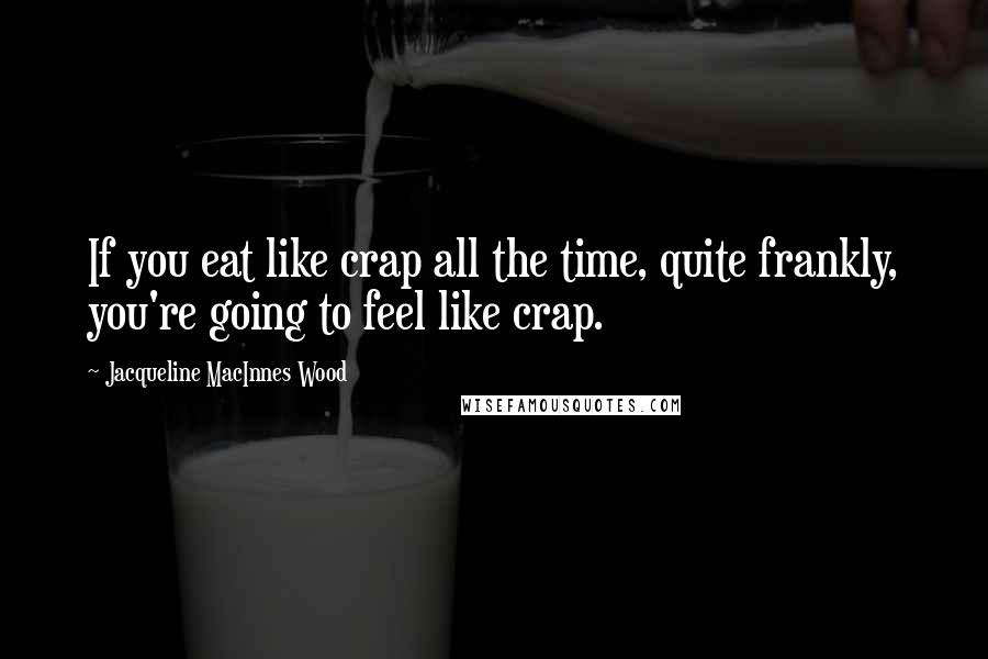 Jacqueline MacInnes Wood Quotes: If you eat like crap all the time, quite frankly, you're going to feel like crap.