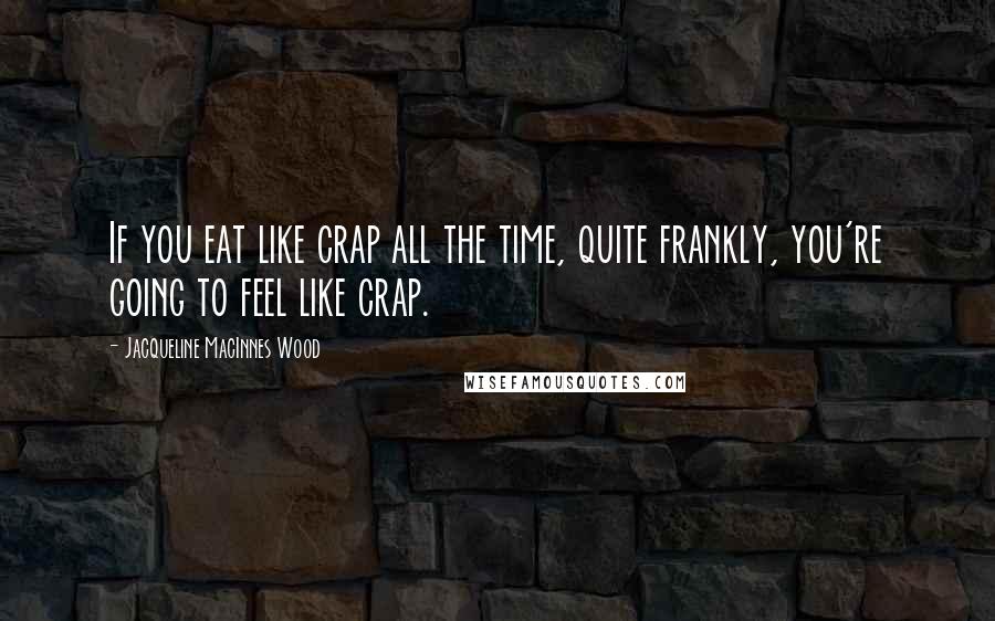 Jacqueline MacInnes Wood Quotes: If you eat like crap all the time, quite frankly, you're going to feel like crap.