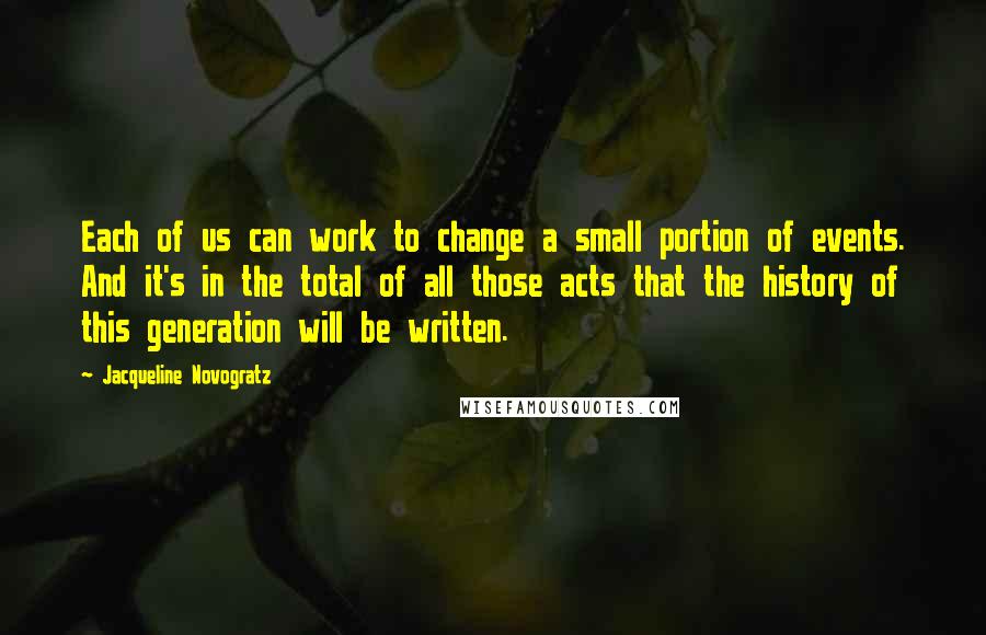 Jacqueline Novogratz Quotes: Each of us can work to change a small portion of events. And it's in the total of all those acts that the history of this generation will be written.