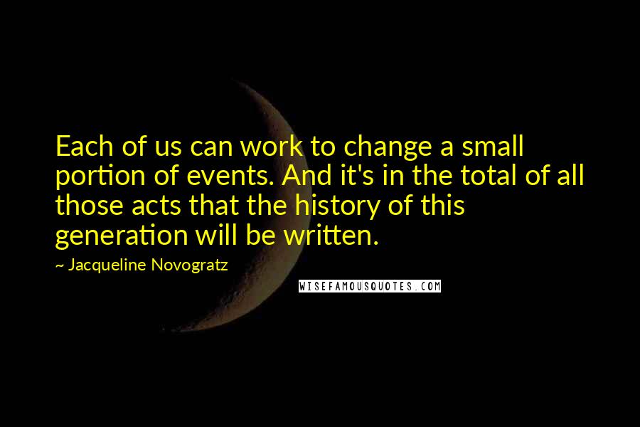 Jacqueline Novogratz Quotes: Each of us can work to change a small portion of events. And it's in the total of all those acts that the history of this generation will be written.