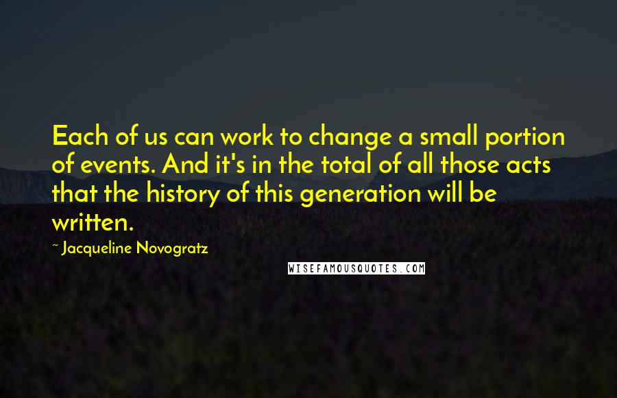 Jacqueline Novogratz Quotes: Each of us can work to change a small portion of events. And it's in the total of all those acts that the history of this generation will be written.