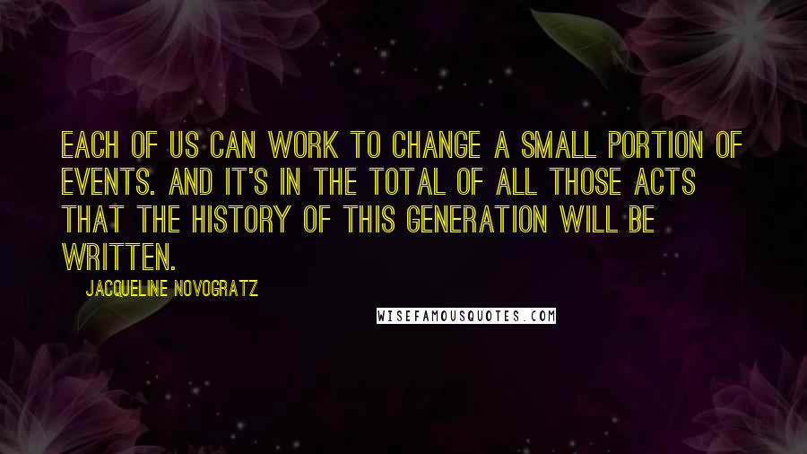 Jacqueline Novogratz Quotes: Each of us can work to change a small portion of events. And it's in the total of all those acts that the history of this generation will be written.