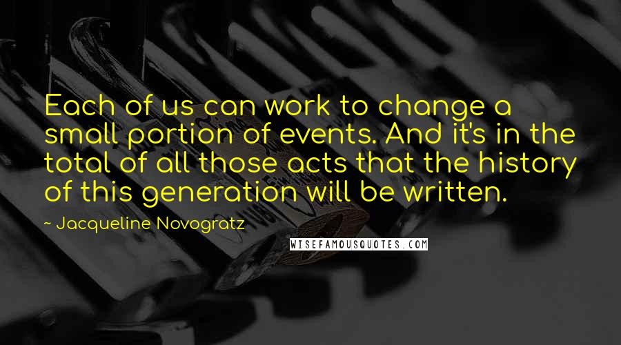 Jacqueline Novogratz Quotes: Each of us can work to change a small portion of events. And it's in the total of all those acts that the history of this generation will be written.