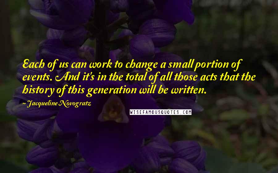 Jacqueline Novogratz Quotes: Each of us can work to change a small portion of events. And it's in the total of all those acts that the history of this generation will be written.