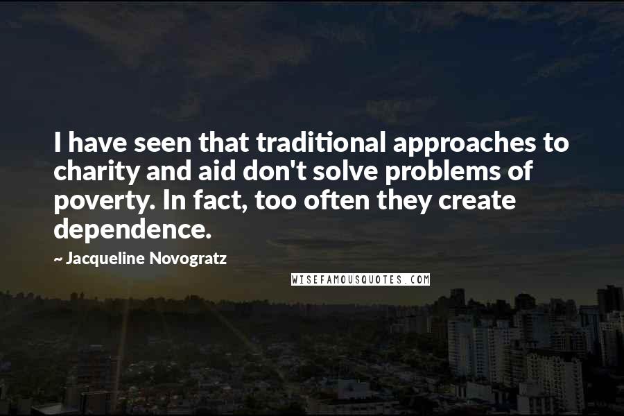 Jacqueline Novogratz Quotes: I have seen that traditional approaches to charity and aid don't solve problems of poverty. In fact, too often they create dependence.