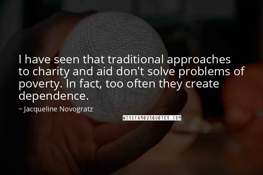 Jacqueline Novogratz Quotes: I have seen that traditional approaches to charity and aid don't solve problems of poverty. In fact, too often they create dependence.