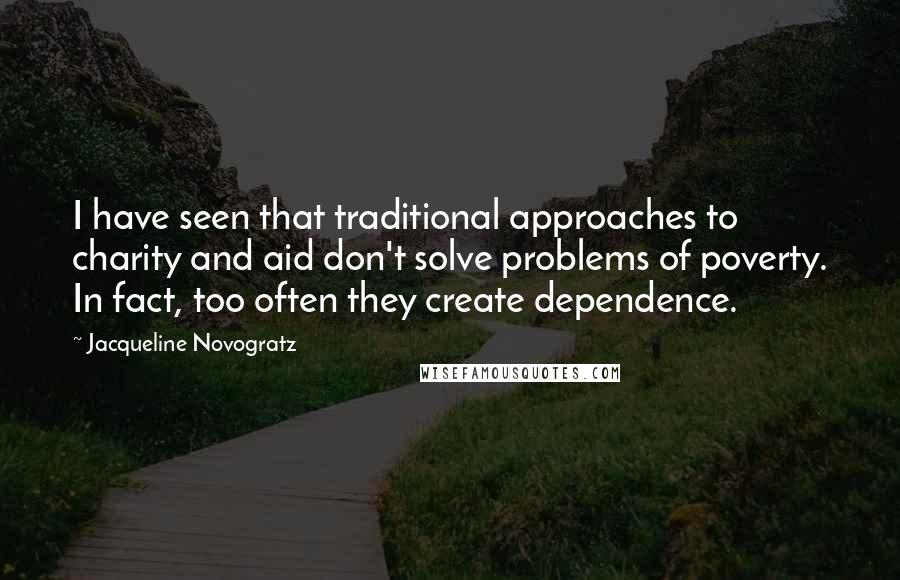 Jacqueline Novogratz Quotes: I have seen that traditional approaches to charity and aid don't solve problems of poverty. In fact, too often they create dependence.