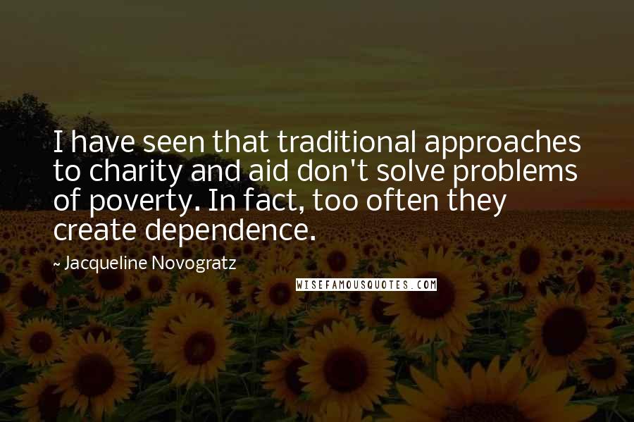 Jacqueline Novogratz Quotes: I have seen that traditional approaches to charity and aid don't solve problems of poverty. In fact, too often they create dependence.
