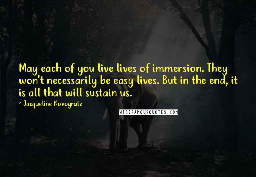 Jacqueline Novogratz Quotes: May each of you live lives of immersion. They won't necessarily be easy lives. But in the end, it is all that will sustain us.