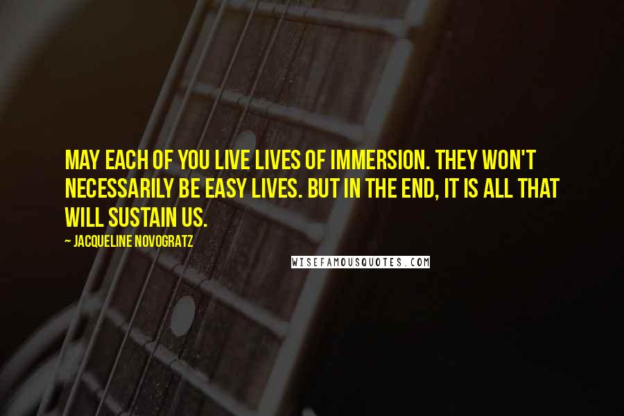 Jacqueline Novogratz Quotes: May each of you live lives of immersion. They won't necessarily be easy lives. But in the end, it is all that will sustain us.