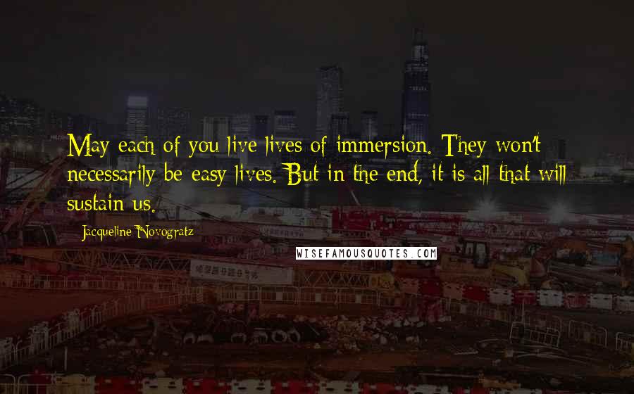 Jacqueline Novogratz Quotes: May each of you live lives of immersion. They won't necessarily be easy lives. But in the end, it is all that will sustain us.