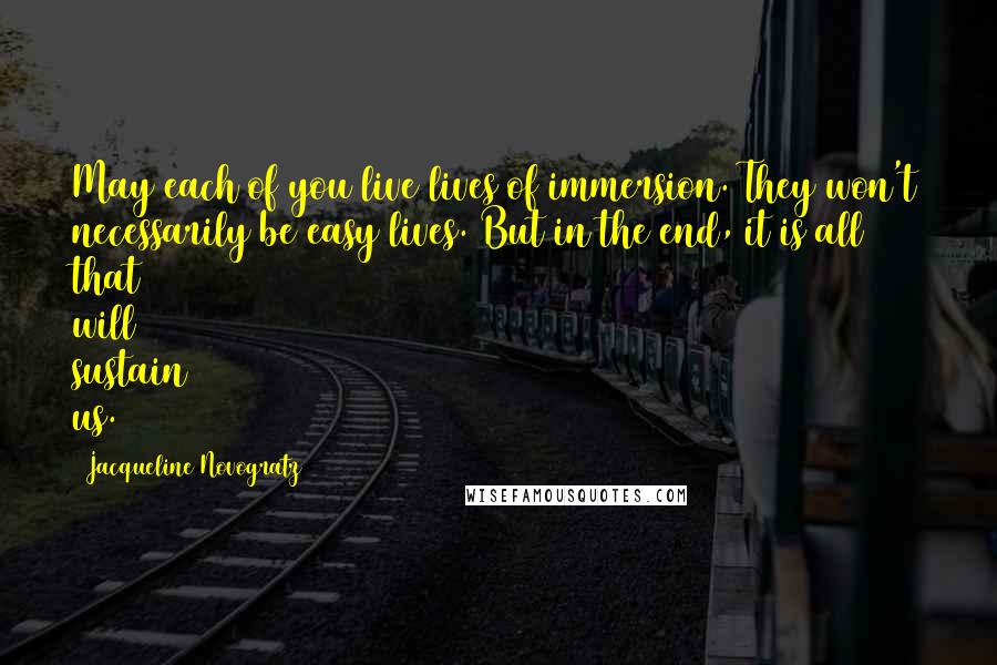 Jacqueline Novogratz Quotes: May each of you live lives of immersion. They won't necessarily be easy lives. But in the end, it is all that will sustain us.