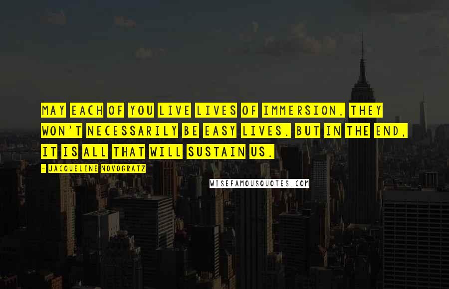 Jacqueline Novogratz Quotes: May each of you live lives of immersion. They won't necessarily be easy lives. But in the end, it is all that will sustain us.