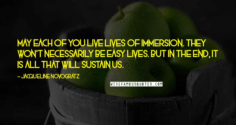 Jacqueline Novogratz Quotes: May each of you live lives of immersion. They won't necessarily be easy lives. But in the end, it is all that will sustain us.