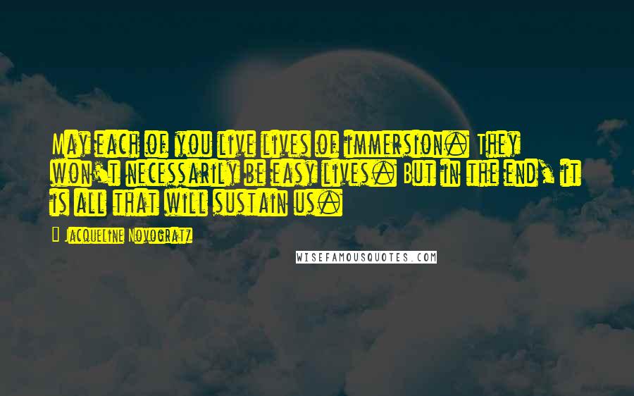 Jacqueline Novogratz Quotes: May each of you live lives of immersion. They won't necessarily be easy lives. But in the end, it is all that will sustain us.