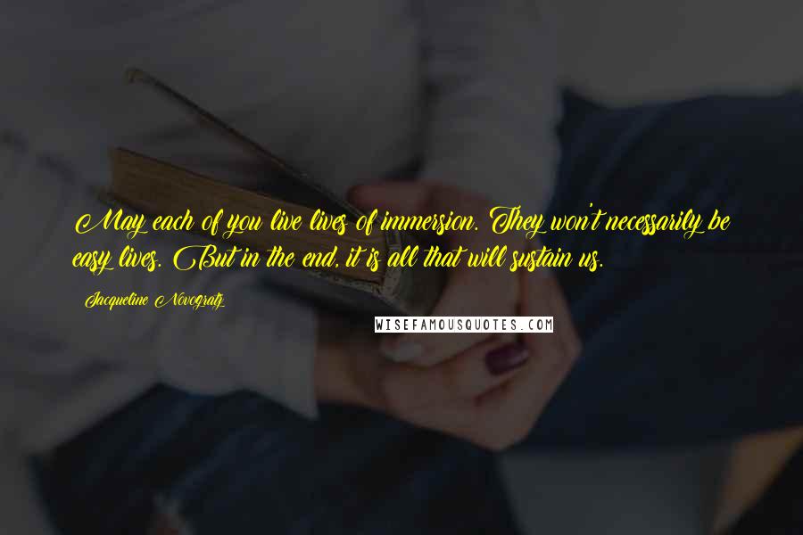 Jacqueline Novogratz Quotes: May each of you live lives of immersion. They won't necessarily be easy lives. But in the end, it is all that will sustain us.