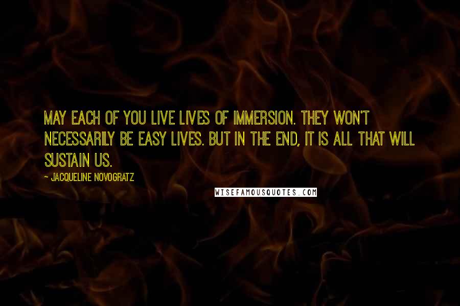 Jacqueline Novogratz Quotes: May each of you live lives of immersion. They won't necessarily be easy lives. But in the end, it is all that will sustain us.