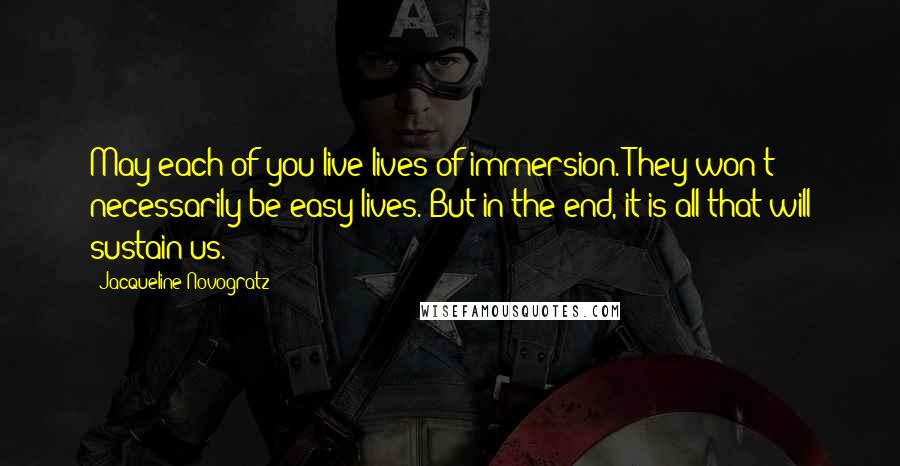 Jacqueline Novogratz Quotes: May each of you live lives of immersion. They won't necessarily be easy lives. But in the end, it is all that will sustain us.