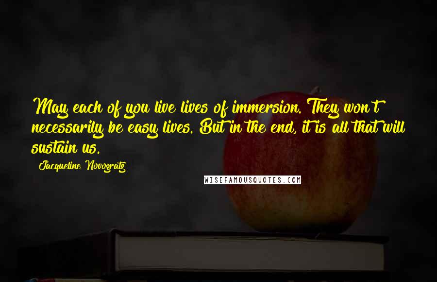 Jacqueline Novogratz Quotes: May each of you live lives of immersion. They won't necessarily be easy lives. But in the end, it is all that will sustain us.