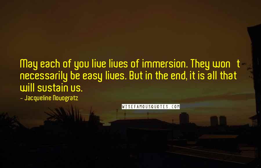 Jacqueline Novogratz Quotes: May each of you live lives of immersion. They won't necessarily be easy lives. But in the end, it is all that will sustain us.