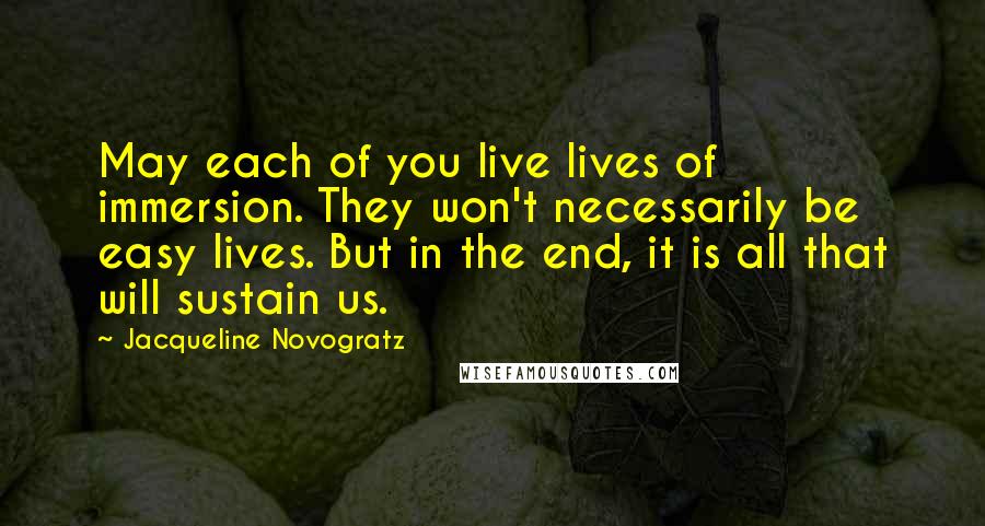 Jacqueline Novogratz Quotes: May each of you live lives of immersion. They won't necessarily be easy lives. But in the end, it is all that will sustain us.