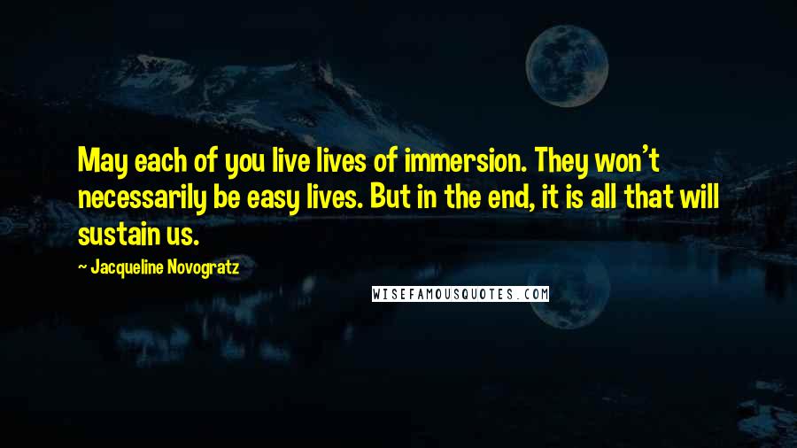 Jacqueline Novogratz Quotes: May each of you live lives of immersion. They won't necessarily be easy lives. But in the end, it is all that will sustain us.