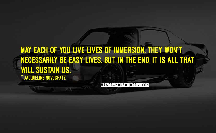 Jacqueline Novogratz Quotes: May each of you live lives of immersion. They won't necessarily be easy lives. But in the end, it is all that will sustain us.